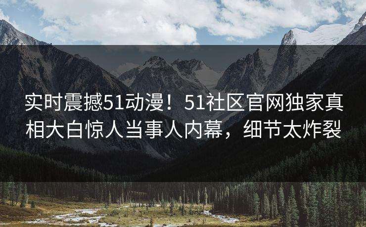 实时震撼51动漫！51社区官网独家真相大白惊人当事人内幕，细节太炸裂