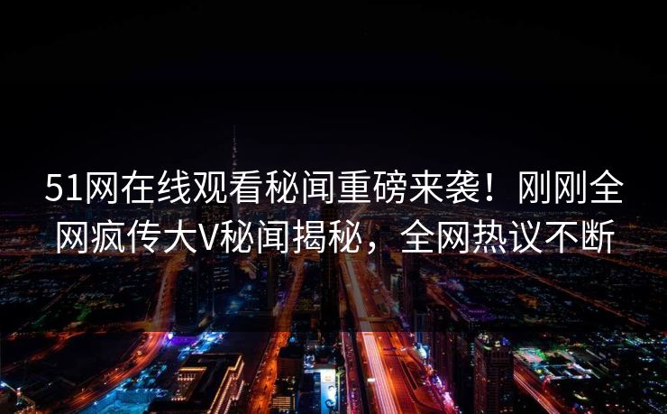 51网在线观看秘闻重磅来袭！刚刚全网疯传大V秘闻揭秘，全网热议不断