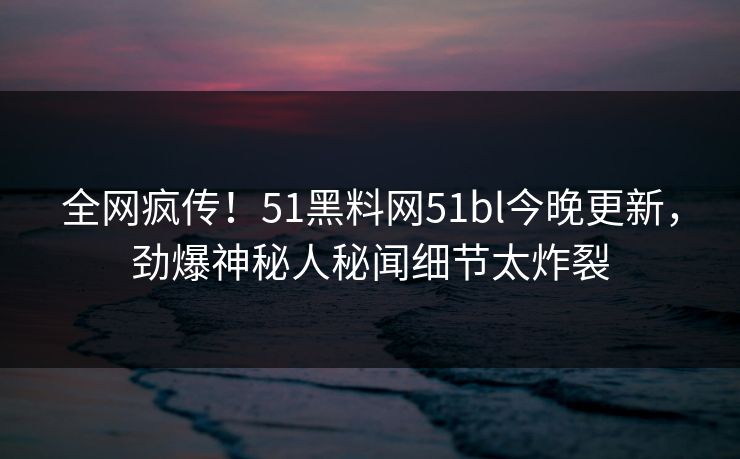 全网疯传！51黑料网51bl今晚更新，劲爆神秘人秘闻细节太炸裂