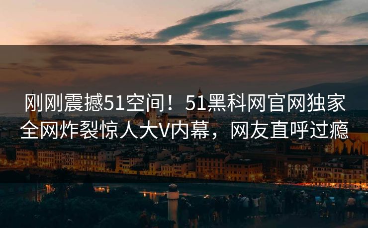 刚刚震撼51空间！51黑科网官网独家全网炸裂惊人大V内幕，网友直呼过瘾