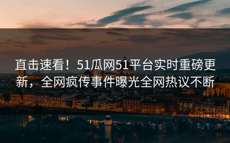 直击速看！51瓜网51平台实时重磅更新，全网疯传事件曝光全网热议不断