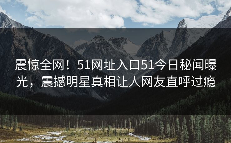 震惊全网！51网址入口51今日秘闻曝光，震撼明星真相让人网友直呼过瘾
