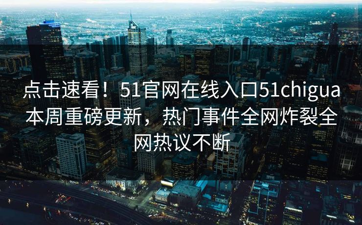 点击速看！51官网在线入口51chigua本周重磅更新，热门事件全网炸裂全网热议不断