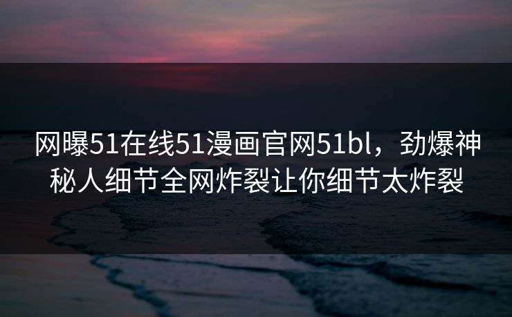 网曝51在线51漫画官网51bl，劲爆神秘人细节全网炸裂让你细节太炸裂