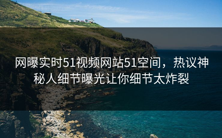 网曝实时51视频网站51空间，热议神秘人细节曝光让你细节太炸裂