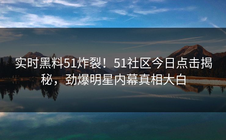 实时黑料51炸裂！51社区今日点击揭秘，劲爆明星内幕真相大白