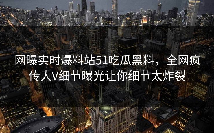 网曝实时爆料站51吃瓜黑料，全网疯传大V细节曝光让你细节太炸裂