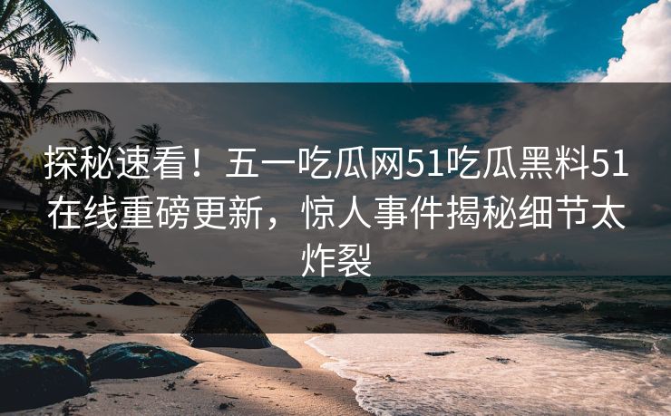探秘速看！五一吃瓜网51吃瓜黑料51在线重磅更新，惊人事件揭秘细节太炸裂