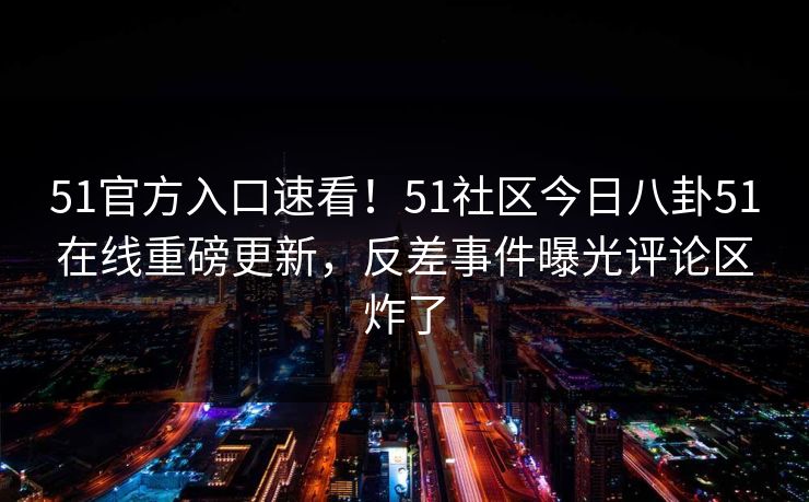 51官方入口速看！51社区今日八卦51在线重磅更新，反差事件曝光评论区炸了