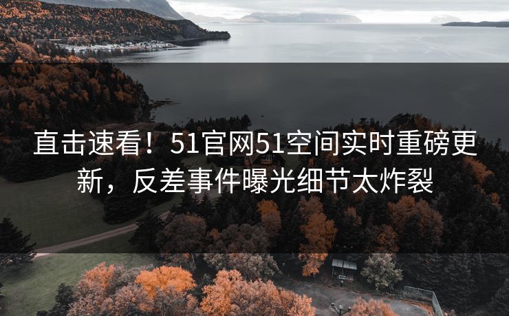 直击速看！51官网51空间实时重磅更新，反差事件曝光细节太炸裂