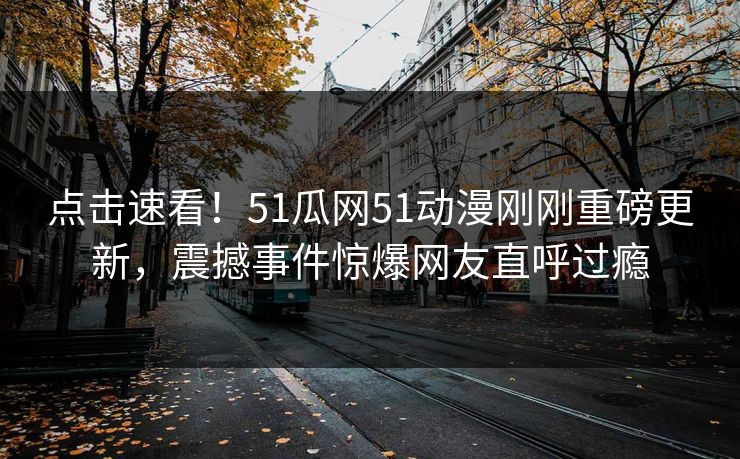 点击速看！51瓜网51动漫刚刚重磅更新，震撼事件惊爆网友直呼过瘾