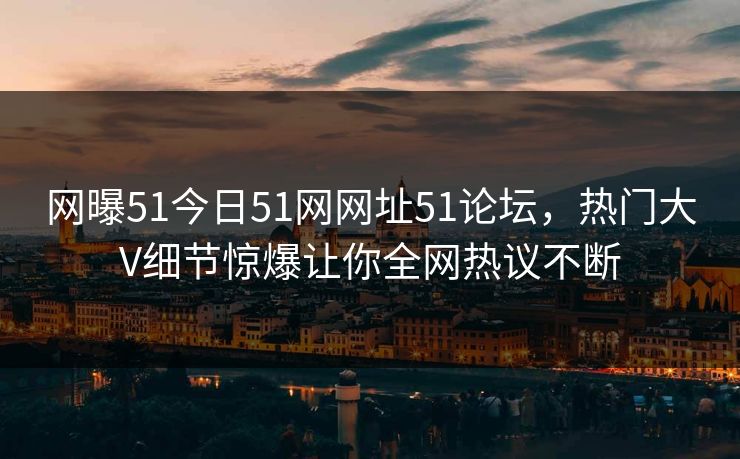 网曝51今日51网网址51论坛，热门大V细节惊爆让你全网热议不断