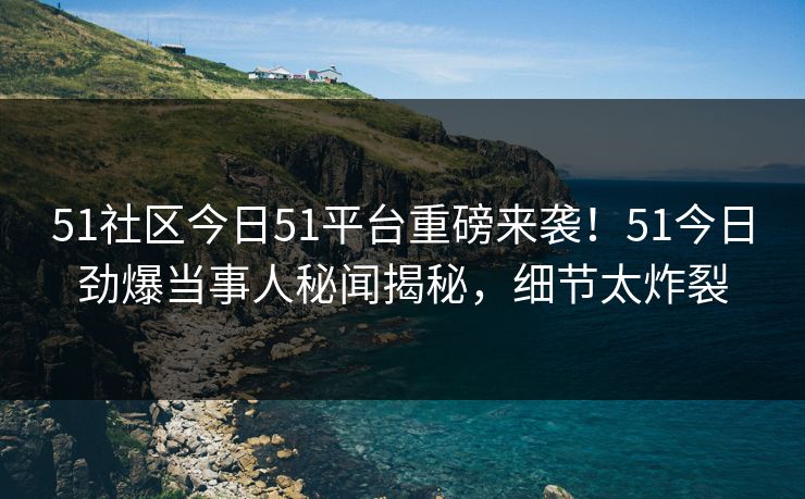 51社区今日51平台重磅来袭！51今日劲爆当事人秘闻揭秘，细节太炸裂