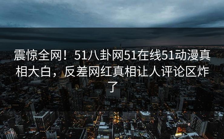 震惊全网！51八卦网51在线51动漫真相大白，反差网红真相让人评论区炸了