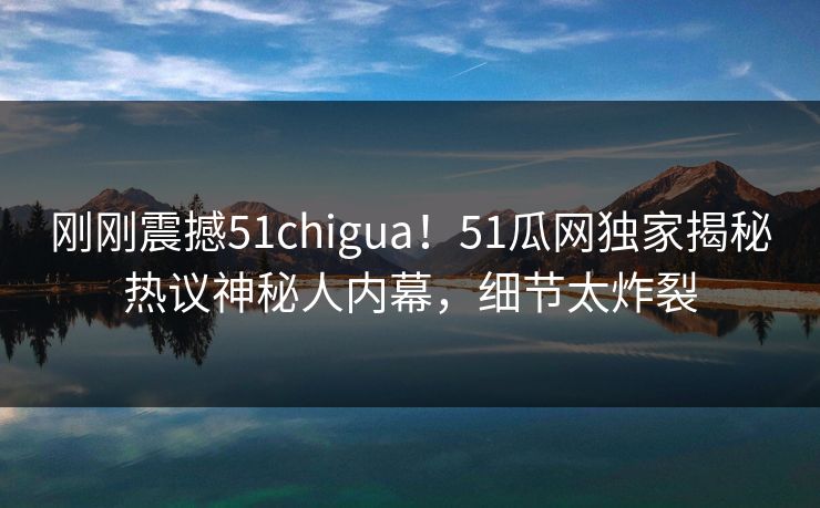刚刚震撼51chigua！51瓜网独家揭秘热议神秘人内幕，细节太炸裂