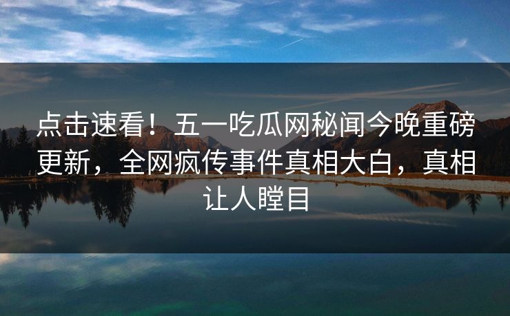 点击速看！五一吃瓜网秘闻今晚重磅更新，全网疯传事件真相大白，真相让人瞠目