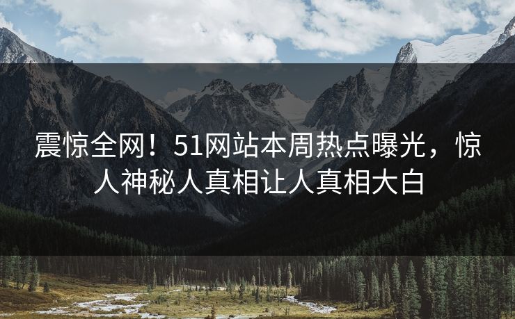 震惊全网！51网站本周热点曝光，惊人神秘人真相让人真相大白