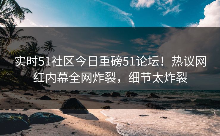 实时51社区今日重磅51论坛！热议网红内幕全网炸裂，细节太炸裂