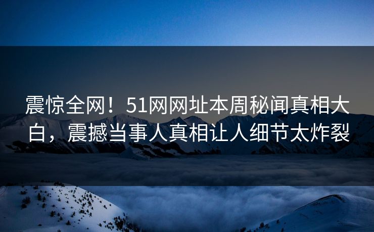 震惊全网！51网网址本周秘闻真相大白，震撼当事人真相让人细节太炸裂