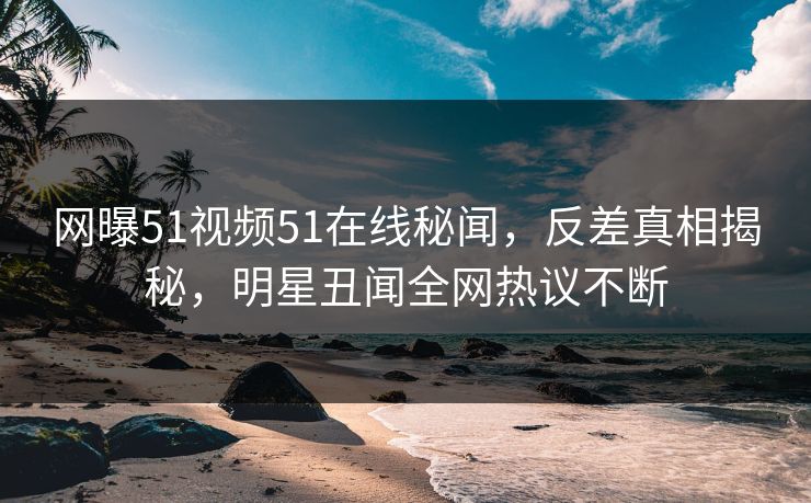 网曝51视频51在线秘闻，反差真相揭秘，明星丑闻全网热议不断