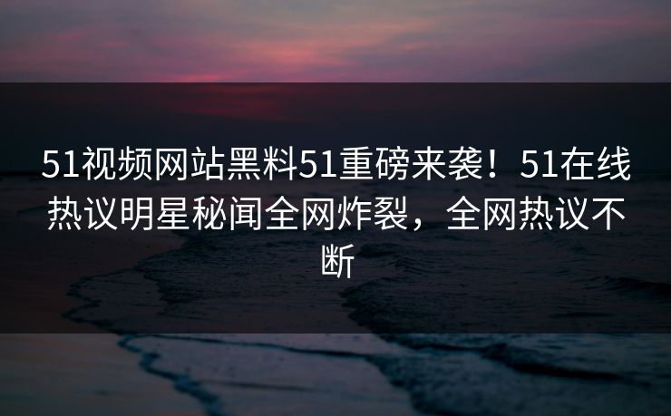 51视频网站黑料51重磅来袭！51在线热议明星秘闻全网炸裂，全网热议不断
