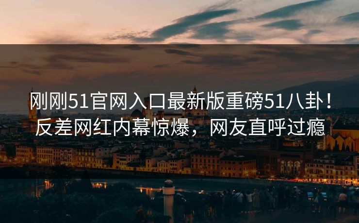 刚刚51官网入口最新版重磅51八卦！反差网红内幕惊爆，网友直呼过瘾