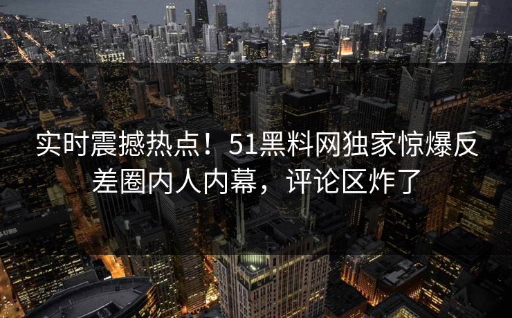 实时震撼热点！51黑料网独家惊爆反差圈内人内幕，评论区炸了