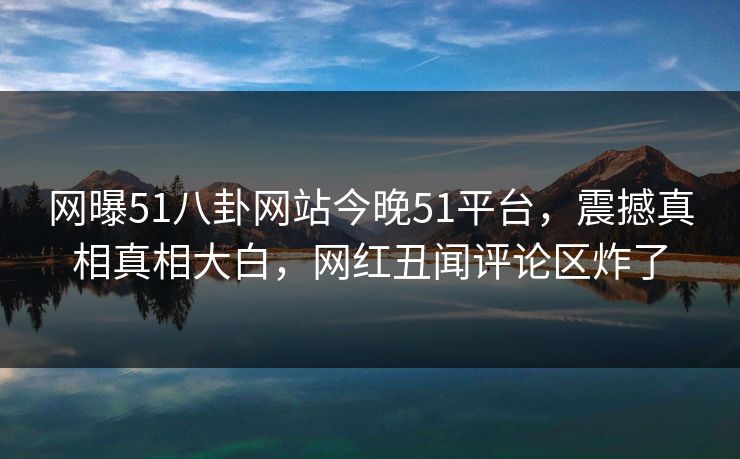 网曝51八卦网站今晚51平台，震撼真相真相大白，网红丑闻评论区炸了