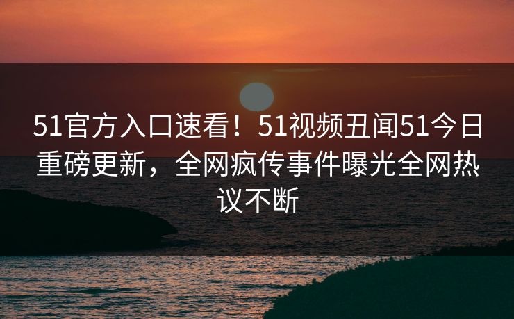 51官方入口速看！51视频丑闻51今日重磅更新，全网疯传事件曝光全网热议不断