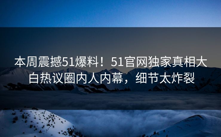 本周震撼51爆料！51官网独家真相大白热议圈内人内幕，细节太炸裂