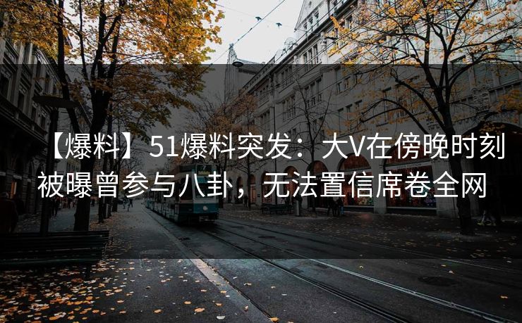 【爆料】51爆料突发：大V在傍晚时刻被曝曾参与八卦，无法置信席卷全网