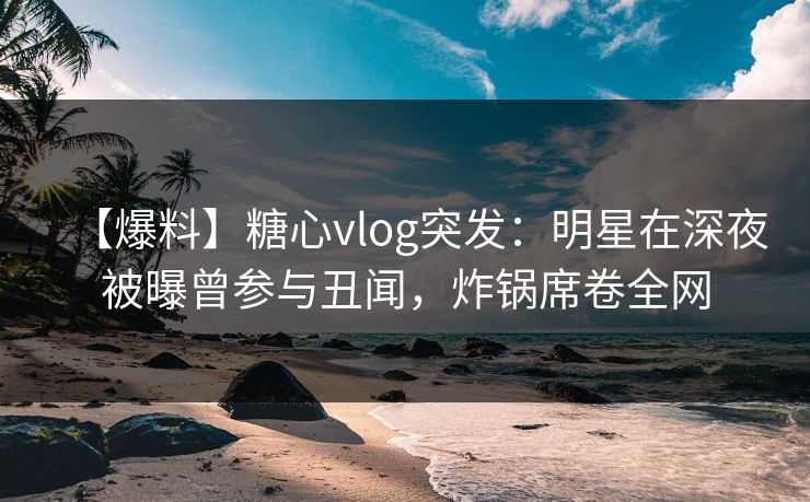 【爆料】糖心vlog突发：明星在深夜被曝曾参与丑闻，炸锅席卷全网
