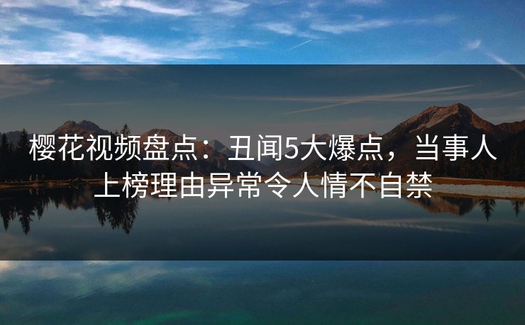 樱花视频盘点：丑闻5大爆点，当事人上榜理由异常令人情不自禁