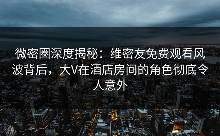 微密圈深度揭秘：维密友免费观看风波背后，大V在酒店房间的角色彻底令人意外