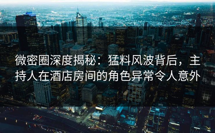 微密圈深度揭秘：猛料风波背后，主持人在酒店房间的角色异常令人意外