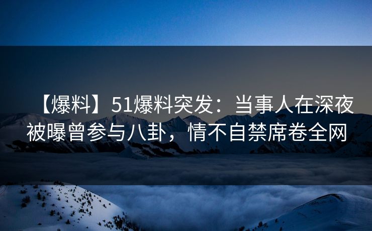 【爆料】51爆料突发：当事人在深夜被曝曾参与八卦，情不自禁席卷全网