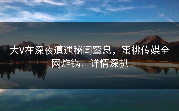 大V在深夜遭遇秘闻窒息，蜜桃传媒全网炸锅，详情深扒