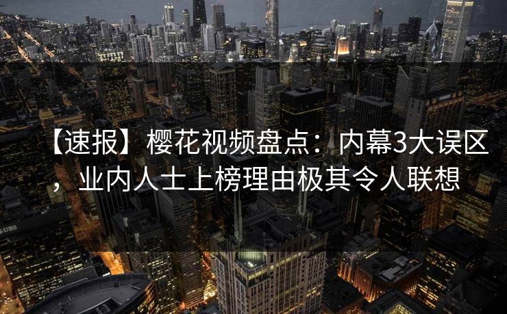 【速报】樱花视频盘点：内幕3大误区，业内人士上榜理由极其令人联想