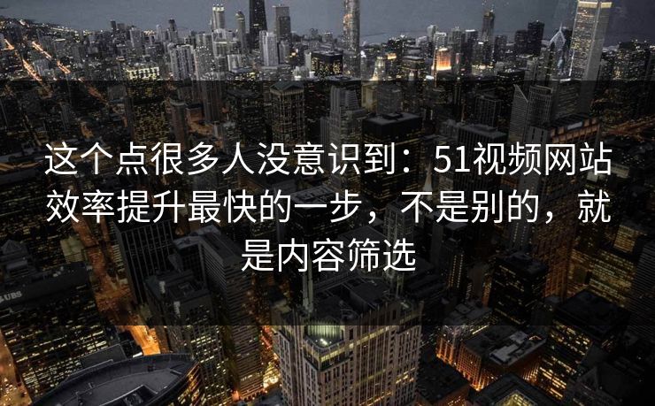 这个点很多人没意识到:51视频网站效率提升最快的一步,不是别的,就是内容筛选 这个点很多人没意识到:51视频网站效率提升最快的一步,不是别的,就是内容筛选
