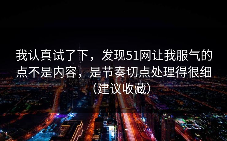 我认真试了下，发现51网让我服气的点不是内容，是节奏切点处理得很细（建议收藏）