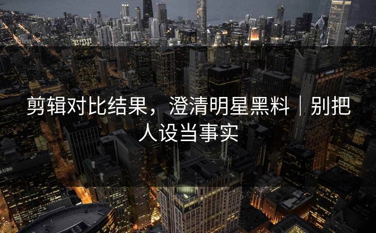 剪辑对比结果,澄清明星黑料|别把人设当事实 剪辑对比结果,澄清明星黑料|别把人设当事实