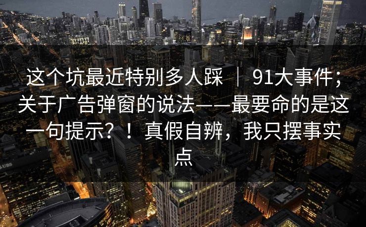 这个坑最近特别多人踩 ｜ 91大事件；关于广告弹窗的说法——最要命的是这一句提示？！真假自辨，我只摆事实点